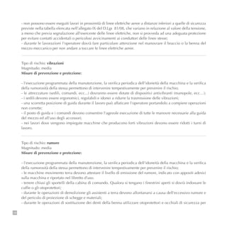 146
- non possono essere eseguiti lavori in prossimità di linee elettriche aeree a distanze inferiori a quelle di sicurezza
previste nella tabella elencata nell’allegato IX del D.Lgs 81/08, che variano in relazione al valore della tensione,
a meno che previa segnalazione all'esercente delle linee elettriche, non si provveda ad una adeguata protezione
per evitare contatti accidentali o pericolosi avvicinamenti ai conduttori delle linee stesse;
- durante le lavorazioni l'operatore dovrà fare particolare attenzione nel manovrare il braccio o la benna del
mezzo meccanico per non andare a toccare le linee elettriche aeree.
Tipo di rischio: vibrazioni
Magnitudo: media
Misure di prevenzione e protezione:
- l'esecuzione programmata della manutenzione, la verifica periodica dell'idoneità della macchina e la verifica
della rumorosità della stessa permettono di intervenire tempestivamente per prevenire il rischio;
- le attrezzature (sedili, comandi, ecc...) dovranno essere dotate di dispositivi antivibranti (manopole, ecc…);
- i sedili devono essere ergonomici, regolabili e idonei a ridurre la trasmissione delle vibrazioni;
- una scorretta posizione di guida durante il lavoro può affaticare l'operatore portandolo a compiere operazioni
non corrette;
- il posto di guida e i comandi devono consentire l'agevole esecuzione di tutte le manovre necessarie alla guida
del mezzo ed all’uso degli accessori;
- nei lavori dove vengono impiegate macchine che producono forti vibrazioni devono essere ridotti i turni di
lavoro.
Tipo di rischio: rumore
Magnitudo: media
Misure di prevenzione e protezione:
- l'esecuzione programmata della manutenzione, la verifica periodica dell'idoneità della macchina e la verifica
della rumorosità della stessa permettono di intervenire tempestivamente per prevenire il rischio;
- le macchine movimento terra devono attestare il livello di emissione del rumore, indicato con appositi adesivi
sulla macchina e riportato nel libretto d’uso.
- tenere chiusi gli sportelli della cabina di comando. Qualora si tengano i finestrini aperti si dovrà indossare le
cuffie o gli otoprotettori;
- durante le operazioni di demolizione gli assistenti a terra devono allontanarsi a causa dell'eccessivo rumore e
del pericolo di proiezione di schegge e materiali;
- durante le operazioni di sostituzione dei denti della benna utilizzare otoprotettori e occhiali di sicurezza per
 