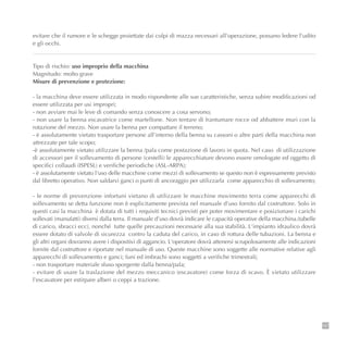 147
evitare che il rumore e le schegge proiettate dai colpi di mazza necessari all'operazione, possano ledere l'udito
e gli occhi.
Tipo di rischio: uso improprio della macchina
Magnitudo: molto grave
Misure di prevenzione e protezione:
- la macchina deve essere utilizzata in modo rispondente alle sue caratteristiche, senza subire modificazioni od
essere utilizzata per usi impropri;
- non avviare mai le leve di comando senza conoscere a cosa servono;
- non usare la benna escavatrice come martellone. Non tentare di frantumare rocce od abbattere muri con la
rotazione del mezzo. Non usare la benna per compattare il terreno;
- è assolutamente vietato trasportare persone all'interno della benna su cassoni o altre parti della macchina non
attrezzate per tale scopo;
-è assolutamente vietato utilizzare la benna /pala come postazione di lavoro in quota. Nel caso di utilizzazione
di accessori per il sollevamento di persone (cestelli) le apparecchiature devono essere omologate ed oggetto di
specifici collaudi (ISPESL) e verifiche periodiche (ASL-ARPA);
- è assolutamente vietato l'uso delle macchine come mezzi di sollevamento se questo non è espressamente previsto
dal libretto operativo. Non saldarvi ganci o punti di ancoraggio per utilizzarla come apparecchio di sollevamento;
- le norme di prevenzione infortuni vietano di utilizzare le macchine movimento terra come apparecchi di
sollevamento se detta funzione non è esplicitamente prevista nel manuale d'uso fornito dal costruttore. Solo in
questi casi la macchina è dotata di tutti i requisiti tecnici previsti per poter movimentare e posizionare i carichi
sollevati (manufatti) diversi dalla terra. Il manuale d’uso dovrà indicare le capacità operative della macchina.(tabelle
di carico, sbracci ecc), nonché tutte quelle precauzioni necessarie alla sua stabilità. L'impianto idraulico dovrà
essere dotato di valvole di sicurezza contro la caduta del carico, in caso di rottura delle tubazioni. La benna e
gli altri organi dovranno avere i dispositivi di aggancio. L'operatore dovrà attenersi scrupolosamente alle indicazioni
fornite dal costruttore e riportate nel manuale di uso. Queste macchine sono soggette alle normative relative agli
apparecchi di sollevamento e ganci; funi ed imbrachi sono soggetti a verifiche trimestrali;
- non trasportare materiale sfuso sporgente dalla benna/pala;
- evitare di usare la traslazione del mezzo meccanico (escavatore) come forza di scavo. È vietato utilizzare
l'escavatore per estirpare alberi o ceppi a trazione.
 