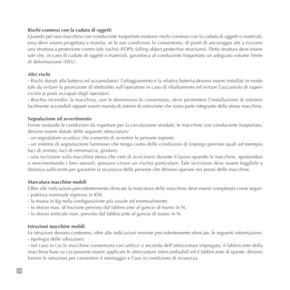 14
Rischi connessi con la caduta di oggetti
Quando per una macchina con conducente trasportato esistono rischi connessi con la caduta di oggetti o materiali,
essa deve essere progettata e munita, se le sue condizioni lo consentono, di punti di ancoraggio atti a ricevere
una struttura a protezione contro tale rischio (FOPS: falling object protective structures). Detta struttura deve essere
tale che, in caso di cadute di oggetti o materiali, garantisca al conducente trasportato un adeguato volume limite
di deformazione (DLV).
Altri rischi
- Rischi dovuti alla batteria ed accumulatori: l’alloggiamento e la relativa batteria devono essere installati in modo
tale da evitare la proiezione di elettrolito sull’operatore in caso di ribaltamento ed evitare l’accumulo di vapori
vicino ai posti occupati dagli operatori.
- Rischio incendio: la macchina, ove le dimensioni lo consentano, deve permettere l’installazione di estintori
facilmente accessibili oppure essere munita di sistemi di estinzione che siano parte integrante della stessa macchina.
Segnalazione ed avvertimento
Ferme restando le condizioni da rispettare per la circolazione stradale, le macchine con conducente trasportato,
devono essere dotate delle seguenti attrezzature:
- un segnalatore acustico che consenta di avvertire le persone esposte;
- un sistema di segnalazione luminoso che tenga conto delle condizioni di impiego previste quali ad esempio
luci di arresto, luci di retromarcia, girofaro;
- una iscrizione sulla macchina stessa che vieti di avvicinarsi durante il lavoro quando le macchine, spostandosi
o movimentando i loro utensili, possano creare un rischio particolare. Tale iscrizione deve essere leggibile a
distanza sufficiente per garantire la sicurezza delle persone che devono operare nei pressi delle macchine.
Marcatura macchine mobili
Oltre alle indicazioni precedentemente elencate la marcatura delle macchine deve essere completata come segue:
- potenza nominale espressa in KW;
- la massa in Kg nella configurazione più usuale ed eventualmente:
- lo sforzo max. di trazione previsto dal fabbricante al gancio di traino in N.
- lo sforzo verticale max. previsto dal fabbricante al gancio di traino in N.
Istruzioni macchine mobili
Le istruzioni devono contenere, oltre alle indicazioni minime precedentemente elencate, le seguenti informazioni:
- tipologia delle vibrazioni;
- nel caso in cui le macchine consentano vari utilizzi a seconda dell’attrezzature impiegata, il fabbricante della
macchina base su cui possono essere applicate le attrezzature intercambiabili ed il fabbricante di queste, devono
fornire le istruzioni per consentire il montaggio e l’uso in condizioni di sicurezza.
 