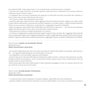 149
per cedimenti delle rampe improvvisate; si raccomanda di porsi sul terreno piano e compatto;
- utilizzare solo rampe certificate con portate superiori al peso del mezzo, sistemarle con accortezza; bloccare
l’autocarro (marcia e freno a mano );
- il conduttore deve avvicinarsi lentamente alle rampe per la salita della macchina sul pianale del carrellone. Il
braccio deve essere tenuto nella direzione di marcia;
- con il mezzo si deve salire lentamente sulle rampe;
- quando lo sbalzo dei cingoli durante la salita raggiunge il baricentro della macchina, adagiare con molta cautela
la parte inferiore della benna sul pianale del carrellone; abbassare, con molta cautela, i cingoli alzando lentamente
il braccio e poi avanzare, molto piano, sul pianale fino a raggiungere la posizione definitiva;
- legare con apposite catene tutte le parti mobili della macchina (braccio, benna ecc…). Nel caso di mezzi gommati
apporre dei blocchi sotto le ruote. Alzare verticalmente le rampe e fissarle;
- nelle operazioni di discesa scendere lentamente con il mezzo;
- se il mezzo è cingolato deve scendere lentamente lungo le rampe di carico, fin tanto che si raggiunge il baricentro del
mezzo e posizionare la benna a terra.Adagiare lentamente con cautela i cingoli sulle rampe alzando il braccio di escavazione.
Quando i cingoli sono sulle rampe scendere lentamente fino a raggiungere il terreno circostante ed allontanarsi dal carrellone.
Tipo di rischio: contatto con oli minerali e derivati
Magnitudo: bassa
Misure di prevenzione e protezione:
- per la pulizia degli organi meccanici non vanno mai utilizzati liquidi infiammabili come gasolio, nafta, benzina,
ecc… ma appositi liquidi detergenti non infiammabili, non tossici;
- non disperdere oli od altri liquidi inquinanti nell’ambiente;
- prima di intervenire sulle parti dell’impianto oleodinamico della macchina, verificare che la pressione sia nulla;
le fughe di fluido sotto pressione, anche se pressoché invisibili, possono avere la forza sufficiente per ferire gli
operatori nelle vicinanze (300 bar);
- prima di procedere alla verifica delle perdite è molto importante proteggere le mani con i guanti e gli occhi con
gi occhiali di sicurezza provvisti di visiera.
Tipo di rischio: incendio durante il rifornimento
Magnitudo: media
Misure di prevenzione e protezione:
- il carburante dovrà essere trasportato in recipienti adeguati, dotati delle prescritte etichettature;
- quando si effettua il rifornimento di carburante o la ricarica delle batterie, è da evitare accuratamente la presenza
 