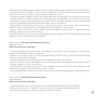 151
avanti con la benna sufficientemente sollevata da terra, in modo da potere superare eventuali ostacoli posti sul terreno;
- dovendo procedere su pendii in salita con la benna della Pala carica di materiale, procedere sempre con il
mezzo in marcia avanti. La benna va sufficientemente tenuta bassa a terra;
- dovendo procedere su pendii in salita con la benna della pala vuota procedere con il mezzo in retromarcia;
- dovendo procedere su pendii in discesa con la benna della pala vuota procedere con il mezzo in marcia avanti;
- non tentare di superare ostacoli eccessivi con i cingoli: il mezzo potrebbe impennarsi e cadere violentemente
in avanti o lateralmente, provocando danni alla struttura e lesioni al conduttore;
- fare particolare attenzione durante il lavoro o trasferendo l’escavatore, alla rotazione della torretta, questa
potrebbe collidere contro delle strutture danneggiandole e danneggiando il mezzo stesso;
- qualora si operi con il mezzo in spazi ristretti o dovendo transitare attraverso portoni di ingresso o strutture
delimitate, manovrare con cautela o prudenza;
- dovendo operare con il mezzo meccanico nelle gallerie, assicurarsi sempre che i fari i dispositivi di segnalazione
(girofaro, e cicalino di retromarcia) siano efficienti.
Tipo di rischio: rischi indotti dall’abbandono del mezzo
Magnitudo: media
Misure di prevenzione e protezione:
- si devono predisporre adeguate aree per il parcheggio di automezzi e macchine operatrici; il terreno deve
garantire il fermo durante la sosta (pianeggiante);
- posizionare la macchina nelle zone di sosta previste abbassare la benna a terra, inserire il blocco dei comandi
ed azionare il freno di stazionamento;
- quando si abbandona la cabina di guida inserire il dispositivo di blocco dei comandi;
- prima di lasciare la cabina si deve applicare il freno di stazionamento e abbassare al suolo la benna, arrestare
il motore e asportare la chiave di accensione;
- se il terreno dove stazionare il mezzo non fosse pianeggiante è necessario affondare i denti della benna nel
terreno stesso ed applicare dei blocchi sotto le ruote o cingoli;
- alla fine della giornata lavorativa o a fine turno, non stazionare la macchina sopra gli argini o negli alvei dei corsi.
Tipo di rischio: rischi indotti da malfunzionamento
Magnitudo: bassa
Misure di prevenzione e protezione:
- segnalare tempestivamente eventuali anomalie o guasti di funzionamento o situazioni pericolose;
- operare la manutenzione e i tagliandi di revisione secondo le indicazioni fornite dal produttore;
- non utilizzare la macchina se evidenzia anomalie o malfunzionamenti.
 