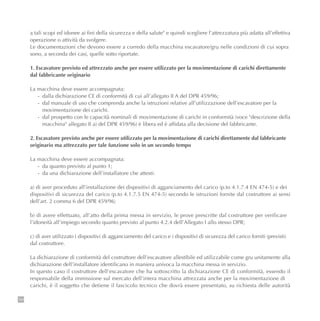 154
a tali scopi ed idonee ai fini della sicurezza e della salute" e quindi scegliere l’attrezzatura più adatta all’effettiva
operazione o attività da svolgere.
Le documentazioni che devono essere a corredo della macchina escavatore/gru nelle condizioni di cui sopra
sono, a seconda dei casi, quelle sotto riportate.
1. Escavatore previsto ed attrezzato anche per essere utilizzato per la movimentazione di carichi direttamente
dal fabbricante originario
La macchina deve essere accompagnata:
- dalla dichiarazione CE di conformità di cui all’allegato II A del DPR 459/96;
- dal manuale di uso che comprenda anche la istruzioni relative all’utilizzazione dell’escavatore per la
movimentazione dei carichi.
- dal prospetto con le capacità nominali di movimentazione di carichi in conformità (voce "descrizione della
macchina" allegato II a) del DPR 459/96) è libera ed è affidata alla decisione del fabbricante.
2. Escavatore previsto anche per essere utilizzato per la movimentazione di carichi direttamente dal fabbricante
originario ma attrezzato per tale funzione solo in un secondo tempo
La macchina deve essere accompagnata:
- da quanto previsto al punto 1;
- da una dichiarazione dell’installatore che attesti:
a) di aver proceduto all’installazione dei dispositivi di agganciamento del carico (p.to 4.1.7.4 EN 474-5) e dei
dispositivi di sicurezza del carico (p.to 4.1.7.5 EN 474-5) secondo le istruzioni fornite dal costruttore ai sensi
dell’art. 2 comma 6 del DPR 459/96;
b) di avere effettuato, all’atto della prima messa in servizio, le prove prescritte dal costruttore per verificare
l’idoneità all’impiego secondo quanto previsto al punto 4.2.4 dell’Allegato I allo stesso DPR;
c) di aver utilizzato i dispositivi di agganciamento del carico e i dispositivi di sicurezza del carico forniti (previsti)
dal costruttore.
La dichiarazione di conformità del costruttore dell’escavatore allestibile ed utilizzabile come gru unitamente alla
dichiarazione dell’installatore identificano in maniera univoca la macchina messa in servizio.
In questo caso il costruttore dell’escavatore che ha sottoscritto la dichiarazione CE di conformità, essendo il
responsabile della immissione sul mercato dell’intera macchina attrezzata anche per la movimentazione di
carichi, è il soggetto che detiene il fascicolo tecnico che dovrà essere presentato, su richiesta delle autorità
 
