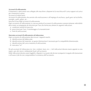 15
Accessori di sollevamento
Componenti o attrezzature non collegate alle macchine o disposte tra la macchina ed il carico oppure sul carico
per consentirne la presa.
Accessori di imbracatura.
Accessori di sollevamento che servono alla realizzazione o all’impiego di una braca, quali ganci ad occhiello,
maniglie, anelli, golfari, etc…
Istruzioni d’uso degli accessori di sollevamento
Ogni accessorio di sollevamento (o ciascuna partita di accessori di sollevamento commercialmente indivisibile)
deve essere accompagnato da istruzioni per l’uso che forniscano almeno le seguenti indicazioni:
a) condizioni normali di esercizio;
b) prescrizioni per l’uso, il monitoraggio e la manutenzione
c) limiti di utilizzazione;
Marcatura accessori di sollevamento ed imbracatura
Ogni accessorio di sollevamento deve recare i seguenti marchi:
a) identificazione del fabbricante;
b) identificazione del materiale, se questa informazione è necessaria per la compatibilità dimensionale;
c) identificazione del carico massimo di utilizzazione;
d) marcatura “ce”
Per gli accessori di imbracatura (es. funi, cordami, fasce, ecc…) tali indicazioni devono essere apposte su una
targa o, per altri mezzi, solidamente fissati sull’accessorio.
Dette indicazioni devono essere leggibili e disposte in un punto tale da non scomparire in seguito alla lavorazione
o all’usura e tale da non compromettere la resistenza dell’accessorio.
 