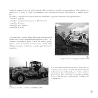 17
Si tratta di semoventi che nelle attività agricole, edili e produttive in generale, vengono impiegati nella realizzazione
delle attività di scavo, di carico e di trasporto di terra o di materiali ad essa assimilati (roccia, sabbia, ghiaia,
ecc…).
Secondo la funzione svolta, le macchine movimento terra si possono classificare nel seguente modo:
- macchine apripista
- macchine per la movimentazione ed il livellamento
- macchine da carico
- macchine per il trasporto
- macchine da scavo
esempio di macchina apripista: BULLDOZER
Sono macchine cingolate dotate nella parte anteriore di una
grande lama (dozer) comandata da due pistoni idraulici che,
affondata nel terreno e grazie al moto del mezzo, spinge,
sposta e livella il materiale di risulta. Sono sempre meno
utilizzate in quanto sostituite dai caricatori (pale gommate o
cingolate).
esempio di macchina livellatrice: MOTORGRADER
È un livellatore di materiale di finitura molto preciso
e veloce.Viene usato per stendere il materiale "bianco"
nella costruzione delle strade, cioè l'ultimo strato di
ghiaia prima della asfaltatura. Viene usato anche per
lavori di livellamento, taglio canali, profilature di
scarpate ecc…
 
