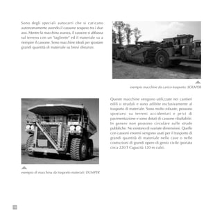 18
esempio macchine da carico-trasporto: SCRAPER
Sono degli speciali autocarri che si caricano
autonomamente avendo il cassone sospeso tra i due
assi. Mentre la macchina avanza, il cassone si abbassa
sul terreno con un "tagliente" ed il materiale va a
riempire il cassone. Sono macchine ideali per spostare
grandi quantità di materiale su brevi distanze.
esempio di macchina da trasporto materiali: DUMPER
Queste macchine vengono utilizzate nei cantieri
edili o stradali e sono adibite esclusivamente al
trasporto di materiale. Sono molto robuste, possono
spostarsi su terreni accidentati e privi di
pavimentazione e sono dotati di cassone ribaltabile.
In genere non possono circolare sulle strade
pubbliche. Ne esistono di svariate dimensioni. Quelle
con cassoni enormi vengono usati per il trasporto di
grandi quantità di materiale nelle cave o nelle
costruzioni di grandi opere di genio civile (portata
circa 220 T Capacità 120 m cubi).
 
