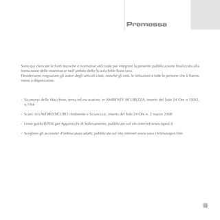 Sono qui elencate le fonti tecniche e normative utilizzate per integrare la presente pubblicazione finalizzata alla
formazione delle maestranze nell’ambito della Scuola Edile Bresciana.
Desideriamo ringraziare gli autori degli articoli citati, nonché gli enti, le istituzioni e tutte le persone che li hanno
messi a disposizione.
- Sicurezza delle Macchine, terna ed escavatore; in AMBIENTE SICUREZZA, inserto del Sole 24 Ore n.18/03,
n.1/04
- Scavi; in LAVORO SICURO (Ambiente e Sicurezza), inserto del Sole 24 Ore n. 2 marzo 2008
- Linee guida ISPESL per Apparecchi di Sollevamento, pubblicato sul sito internet www.ispesl.it
- Scegliere gli accessori d’imbracatura adatti, pubblicato sul sito internet www.suva.ch/it/suvapro.htm
1
Premessa
 