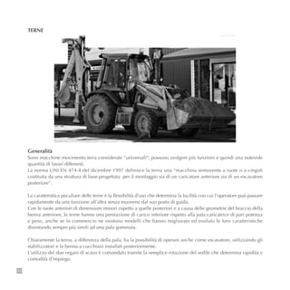 20
TERNE
Generalità
Sono macchine movimento terra considerate “universali”; possono svolgere più funzioni e quindi una notevole
quantità di lavori differenti.
La norma UNI EN 474-4 del dicembre 1997 definisce la terna una “macchina semovente a ruote o a cingoli
costituita da una struttura di base progettata per il montaggio sia di un caricatore anteriore sia di un escavatore
posteriore”.
La caratteristica peculiare delle terne è la flessibilità d’uso che determina la facilità con cui l’operatore può passare
rapidamente da una funzione all’altra senza muoversi dal suo posto di guida.
Con le ruote anteriori di dimensioni minori rispetto a quelle posteriori e a causa delle geometrie del braccio della
benna anteriore, le terne hanno una prestazione di carico inferiore rispetto alla pala caricatrice di pari potenza
e peso, anche se in commercio ne esistono modelli che hanno migliorato ed evoluto le loro caratteristiche
diventando sempre più simili ad una pala gommata.
Chiaramente la terna, a differenza della pala, ha la possibilità di operare anche come escavatore, utilizzando gli
stabilizzatori e la benna a cucchiaio installati posteriormente.
L’utilizzo dei due organi di scavo è comandato tramite la semplice rotazione del sedile che determina rapidità e
comodità d’impiego.
 