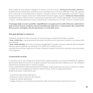 21
Molti modelli di terne possono impiegare un numero vario di accessori. Sul braccio meccanico anteriore è
possibile montare: diverse benne frontali di scavo e movimento terra (con misure differenti in base alla capacità);
pinze o forca per la movimentazione di materiali, manufatti o bancali, dischi tagliasfalto, scarificatori (ripper);
frese per materiali compatti, falconi per il sollevamento di materiali appesi al gancio. Sul braccio retroescavatore
è possibile montare: la benna rovescia, la benna per la pulizia dei fossi, la benna trapezoidale, la benna mordente
e rotante, il martello demolitore, le pinze idrauliche per la demolizione, la trivella, il braccio a snodo laterale.
Il montaggio degli accessori è possibile compatibilmente con quanto previsto nelle indicazioni, negli schemi e
nelle istruzioni elencate nel libretto rilasciato dal fabbricante della terna e conformemente alle caratteristiche
dell’accessorio contemplate nella documentazione a corredo dello stesso.
Principali tipologie in commercio
È possibile classificare le terne in funzione di alcune principali caratteristiche di telaio e trazione:
- terne a telaio fisso, sono generalmente più potenti ed ottimizzano le operazioni di spinta e caricamento della
pala anteriore.
- terne a telaio articolato, assicurano una elevata maneggevolezza in quanto la sterzata è agevolata dall’articolazione
del telaio operata mediante una ralla posta tra la cabina ed il castello di carico;
sono però meno efficienti negli sforzi di traino o di spinta in quanto l’articolazione del telaio risente dei pesanti
carichi applicati.
Caratteristiche tecniche
La macchina, per le sue configurazioni dimensionali, seppure garantisce una notevole flessibilità di impiego è
generalmente dotata di scarsa forza di spinta e pertanto non è particolarmente adatta per scavi che richiedano
notevole forza di penetrazione in materiali compatti.
È invece molto efficiente nella movimentazione di materiale sciolto da piazzale e nel carico su autocarro in quanto
il castello di carico è progettato per sollevare carichi verticali, anche con rapido spostamento.
Quindi le principali caratteristiche sono:
- la velocità di sollevamento della benna
- la distanza e l’altezza di scarico del materiale
- l’angolo di richiamo della benna
- il raggio di sterzata e la facilità di movimentazione della macchina durante le operazioni di carico
 