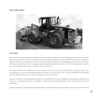 23
PALE CARICATRICI
Generalità
Sono macchine movimento terra versatili. Infatti, data la loro possibilità di essere equipaggiate con diversi accessori,
sono molto utilizzate anche al di fuori dei cantieri edili, in particolare nei grandi piazzali (come in cartiere o
industrie del legno, se attrezzate con pinze). Queste macchine possono essere equipaggiate con accessori alternativi
alla benna, come bracci a forca o a gancio per la movimentazione dei carichi, senza che siano alterati i requisiti
di sicurezza del caricatore che si modifica solo nell’utilizzo.
La norma UNI EN 474-3 definisce le pale caricatrici come “mezzi semoventi gommati o cingolati costituiti da
una struttura e da un cinematismo anteriore che portano una benna che carica o scava, sfruttando la traslazione
in avanti della macchina e che solleva, trasporta e scarica materiale”.
La pala caricatrice scava sfruttando la traslazione in avanti della macchina e mediante il cinematismo oleodinamico
anteriore è in grado di sollevare e ribaltare la robusta benna frontale generalmente caratterizzata da grandi
dimensioni.
Questa macchina è quindi particolarmente efficace nella movimentazione e nello scavo di sezioni di terreno a
 