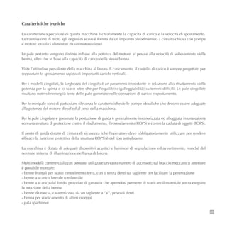25
Caratteristiche tecniche
La caratteristica peculiare di questa macchina è chiaramente la capacità di carico e la velocità di spostamento.
La trasmissione di moto agli organi di scavo è fornita da un impianto oleodinamico a circuito chiuso con pompa
e motore idraulici alimentati da un motore diesel.
Le pale pertanto vengono distinte in base alla potenza del motore, al peso e alla velocità di sollevamento della
benna, oltre che in base alla capacità di carico della stessa benna.
Vista l’attitudine prevalente della macchina al lavoro di caricamento, il castello di carico è sempre progettato per
sopportare lo spostamento rapido di importanti carichi verticali.
Per i modelli cingolati, la larghezza del cingolo è un parametro importante in relazione allo sfruttamento della
potenza per la spinta e lo scavo oltre che per l’equilibrio (galleggiabilità) su terreni difficili. Le pale cingolate
risultano notevolmente più lente delle pale gommate nelle operazioni di carico e spostamento.
Per le minipale sono di particolare rilevanza le caratteristiche delle pompe idrauliche che devono essere adeguate
alla potenza del motore diesel ed al peso della macchina.
Per le pale cingolate e gommate la postazione di guida è generalmente insonorizzata ed alloggiata in una cabina
con una struttura di protezione contro il ribaltamento, il rovesciamento (ROPS) e contro la caduta di oggetti (FOPS).
Il posto di guida dotato di cintura di sicurezza (che l’operatore deve obbligatoriamente utilizzare per rendere
efficace la funzione protettiva della struttura ROPS) è del tipo antivibrante.
La macchina è dotata di adeguati dispositivi acustici e luminosi di segnalazione ed avvertimento, nonché del
normale sistema di illuminazione dell’area di lavoro.
Molti modelli commercializzati possono utilizzare un vasto numero di accessori; sul braccio meccanico anteriore
è possibile montare:
- benne frontali per scavo e movimento terra, con o senza denti sul tagliente per facilitare la penetrazione
- benne a scarico laterale o trilaterale
- benne a scarico dal fondo, provviste di ganascia che aprendosi permette di scaricare il materiale senza eseguire
la rotazione della benna
- benne da roccia, caratterizzata da un tagliente a “V”, privo di denti
- benna per sradicamento di alberi o ceppi
- pala spartineve
 
