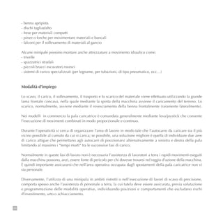 26
- benna apripista
- dischi tagliasfalto
- frese per materiali compatti
- pinze o forche per movimentare materiali e bancali
- falconi per il sollevamento di materiali al gancio
Alcune minipale possono montare anche attrezzature a movimento idraulico come:
- trivelle
- spazzatrici stradali
- piccoli bracci escavatori rovesci
- sistemi di carico specializzati (per legname, per tubazioni, di tipo pneumatico, ecc…)
Modalità d’impiego
Lo scavo, il carico, il sollevamento, il trasporto e lo scarico del materiale viene effettuato utilizzando la grande
lama frontale concava, nella quale mediante la spinta della macchina avviene il caricamento del terreno. Lo
scarico, normalmente, avviene mediante il rovesciamento della benna frontalmente (raramente lateralmente).
Nei modelli in commercio la pala caricatrice è comandata generalmente mediante leva/joystick che consente
l’esecuzione di movimenti combinati in modo proporzionale e continuo.
Durante l’operatività si cerca di organizzare l’area di lavoro in modo tale che l’autocarro da caricare sia il più
vicino possibile al cumulo da cui si carica; se possibile, una soluzione migliore è quella di individuare due aree
di carico attigue che permettano agli autocarri di posizionarsi alternativamente a sinistra e destra della pala
limitando al massimo i “tempi morti“ tra le successive fasi di carico.
Normalmente in queste fasi di lavoro non è necessaria l’assistenza di lavoratori a terra i rapidi movimenti eseguiti
dalla macchina possono, anzi, essere fonte di pericolo per chi dovesse trovarsi nel raggio d’azione della macchina.
È quindi importante assicurarsi che nell’area operativa occupata dagli spostamenti della pala caricatrice non vi
sia personale.
Diversamente, l’utilizzo di una minipala in ambiti ristretti o nell’esecuzione di lavori di scavo di precisione,
comporta spesso anche l’assistenza di personale a terra, la cui tutela deve essere assicurata, previa valutazione
e programmazione delle modalità operative, individuando posizioni e comportamenti che escludano rischi
d’investimento, urto o schiacciamento.
 