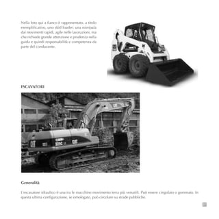 27
Nella foto qui a fianco è rappresentato, a titolo
esemplificativo, uno skid loader: una minipala
dai movimenti rapidi, agile nelle lavorazioni, ma
che richiede grande attenzione e prudenza nella
guida e quindi responsabilità e competenza da
parte del conducente.
ESCAVATORI
Generalità
L’escavatore idraulico è una tra le macchine movimento terra più versatili. Può essere cingolato o gommato. In
questa ultima configurazione, se omologato, può circolare su strade pubbliche.
 