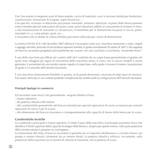 28
Con l’escavatore si eseguono scavi di sbancamento, carico di materiale, scavi in sezione ristretta per fondazioni,
canalizzazioni, formazione di scarpate, argini fluviali ecc...
Con specifici accessori in dotazione può posare manufatti, armature, tubazioni; al posto della benna possono
essere montate speciali attrezzature da lavoro come: pinze idrauliche adibite al cesoiamento di strutture in ferro,
o alla frantumazione di manufatti in calcestruzzo; il martellone per la demolizione di pareti in roccia, pietre,
manufatti in c.a. come pilastri, ponti, ecc...
L’escavatore solo se dotato di cabina blindata può essere utilizzato per i lavori di demolizione.
La norma UNI EN 474-5 del dicembre 2007 definisce l’escavatore come una “macchina semovente a ruote, cingoli
o appoggi articolati, provvista di una struttura superiore (torretta) in grado normalmente di ruotare di 360° e che supporta
un braccio escavatore progettato principalmente per scavare con una cucchiaia o una benna, rimanendo ferma.”
È una delle macchine più diffuse nei cantieri edili ed è costituito da un corpo basso generalmente cingolato nel
quale sono alloggiati gli organi di movimento della macchina stessa. Il carro, che in alcuni modelli è anche
gommato, è sormontato da una torretta rotante rispetto al corpo base, nella quale si trovano il motore, la postazione
di guida e il comando dell’utensile lavoratore.
È una macchina relativamente flessibile in quanto, se di grandi dimensioni, necessita di ampi spazi di manovra.
Può essere utilizzata in vari contesti produttivi semplicemente modificando la configurazione dell’utensile lavoratore.
Principali tipologie in commercio
Gli escavatori sono mezzi che generalmente vengono distinti in base:
- al peso operativo;
- alla potenza idraulica del motore;
- alle caratteristiche geometriche del braccio (frontale per speciali operazioni di carico o rovescio per normali
operazioni di carico e per lo scavo);
- alla dimensione del braccio lavoratore e conseguentemente alla capacità di lavoro della benna per lo scavo.
Caratteristiche tecniche
La caratteristica principale è il peso operativo. È infatti il peso della macchina il principale parametro fisico che
identifica il limite superiore della capacità di strappo della benna e, proprio per questo motivo, nella parte posteriore
della torretta rotante è presente un contrappeso.
La trasmissione del moto al braccio escavatore è garantita da un impianto oleodinamico a circuito chiuso con
pompa e motore idraulici alimentati da un motore diesel. La potenza idraulica influisce, ovviamente, sulle
prestazioni della macchina sia in termini di velocità di rotazione, che in potenza di scavo.
 