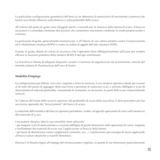 29
La particolare configurazione geometrica del braccio ne determina le prestazioni di movimento e potenza che
hanno una diretta influenza sulla distanza e sulla profondità dello scavo.
All’interno del posto di guida sono alloggiati anche i comandi per la manovra della benna di scavo. Il braccio
escavatore è comandato mediante due joystick che consentono movimenti combinati in modo proporzionale e
continuo.
La postazione di guida, generalmente insonorizzata, è all’interno di una cabina protetta contro il rovesciamento
ed il ribaltamento (struttura ROPS) e contro la caduta di oggetti dall’alto (struttura FOPS).
Il posto di guida, dotato di cintura di sicurezza (che l’operatore deve obbligatoriamente utilizzare per rendere
efficace la funzione protettiva della struttura ROPS) è del tipo antivibrante.
La macchina è dotata di adeguati dispositivi acustici e luminosi di segnalazione ed avvertimento, nonché del
normale sistema di illuminazione dell’area di lavoro.
Modalità d’impiego
La configurazione più diffusa, con carro cingolato e braccio rovescio, è una struttura operativa ideale per scavare
al di sotto del piano di appoggio della macchina e permette di realizzare scavi a sezione obbligata e scavi di
sbancamento di notevole profondità, consentendo di mantenere, se necessario, le pareti dello scavo sostanzialmente
verticali.
Se l’altezza del fronte dello scavo è superiore alla profondità di scavo della macchina, si deve procedere per fasi
successive operando dei “terrazzamenti” del banco di scavo.
La rotazione della torretta e del braccio operativo permettono, inoltre, un’agevole operazione di carico sull’automezzo
del materiale di scavo.
L’escavatore idraulico data la sua versatilità viene utilizzato:
- per eseguire scavi di sbancamento o a sezione obbligata di grandi dimensioni nelle operazioni di carico, trasporto
e livellamento dei materiali di scavo con l’applicazione al braccio della benna;
- per lavori di demolizione (come conglomerati cementizi, ecc…) o perforazioni (per esempio di rocce) applicando
al braccio pinze idrauliche o martelli demolitori.
Diversa è la filosofia legata all’impiego del miniescavatore cingolato, in quanto le sue dimensioni particolarmente
 