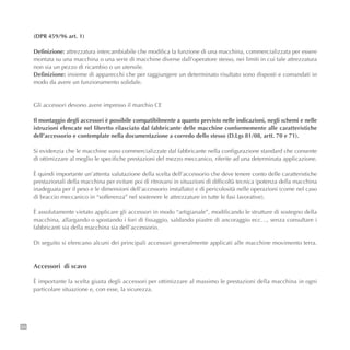 34
(DPR 459/96 art. 1)
Definizione: attrezzatura intercambiabile che modifica la funzione di una macchina, commercializzata per essere
montata su una macchina o una serie di macchine diverse dall’operatore stesso, nei limiti in cui tale attrezzatura
non sia un pezzo di ricambio o un utensile.
Definizione: insieme di apparecchi che per raggiungere un determinato risultato sono disposti e comandati in
modo da avere un funzionamento solidale.
Gli accessori devono avere impresso il marchio CE
Il montaggio degli accessori è possibile compatibilmente a quanto previsto nelle indicazioni, negli schemi e nelle
istruzioni elencate nel libretto rilasciato dal fabbricante delle macchine conformemente alle caratteristiche
dell’accessorio e contemplate nella documentazione a corredo dello stesso (D.Lgs 81/08, artt. 70 e 71).
Si evidenzia che le macchine sono commercializzate dal fabbricante nella configurazione standard che consente
di ottimizzare al meglio le specifiche prestazioni del mezzo meccanico, riferite ad una determinata applicazione.
È quindi importante un’attenta valutazione della scelta dell’accessorio che deve tenere conto delle caratteristiche
prestazionali della macchina per evitare poi di ritrovarsi in situazioni di difficoltà tecnica (potenza della macchina
inadeguata per il peso e le dimensioni dell’accessorio installato) e di pericolosità nelle operazioni (come nel caso
di braccio meccanico in “sofferenza” nel sostenere le attrezzature in tutte le fasi lavorative).
È assolutamente vietato applicare gli accessori in modo “artigianale”, modificando le strutture di sostegno della
macchina, allargando o spostando i fori di fissaggio, saldando piastre di ancoraggio ecc…, senza consultare i
fabbricanti sia della macchina sia dell’accessorio.
Di seguito si elencano alcuni dei principali accessori generalmente applicati alle macchine movimento terra.
Accessori di scavo
È importante la scelta giusta degli accessori per ottimizzare al massimo le prestazioni della macchina in ogni
particolare situazione e, con esse, la sicurezza.
 
