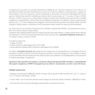 38
La legislazione nazionale non prevede attualmente l’obbligo di uno “specifico patentino” per l’utilizzo e la
manutenzione delle macchine movimento terra (anche se in sede di conferenza permanente per i rapporti tra
Stato, Regioni e Province Autonome, saranno individuate le attrezzature di lavoro che abbisogneranno di una
specifica abilitazione nonché le modalità per ottenere tale riconoscimento; art. 73 comma 5 D.Lgs n. 81/08).
Il D.Lgs n. 81/08, in linea con l’ex D.Lgs 626/64, ribadisce che per mezzi ed attrezzature speciali ove si richiede
competenza e responsabilità, l’utilizzo deve essere effettuato da operatori che abbiano ricevuto una formazione
specifica (art. 71, 73) ed un addestramento adeguato. Tale formazione deve garantire che l’utilizzo delle macchine
avvenga in modo corretto, in relazione ai rischi che possono essere causati a se stessi od ad altre persone.
La conduzione di una macchina movimento terra richiede una particolare abilità e una preparazione tecnica,
oltre ad un elevato senso di responsabilità.
L’operatore deve quindi possedere specifici requisiti psicofisici per essere idoneo a svolgere questo lavoro. Pertanto
la conduzione e l’utilizzo di queste macchine deve essere riservato solo a personale competente incaricato (art.
71 comma 4, lettera a, D.Lgs n. 81/08).
Si evidenzia inoltre che:
- la legge 125/2001
- l’intesa Conferenza Stato Regioni del 16/ 03 /2006
- il provvedimento adottato dalla Conferenza Stato Regioni del 18/09/08
includono i lavoratori incaricati della guida di mezzi d'opera per la movimentazione e il trasporto di terra e
manufatti, tra quelli ad elevato rischio di infortunio e quindi tra coloro da sottoporre a visite mediche sanitarie
(a carico del datore di lavoro) finalizzate alla verifica di assenza di condizioni di alcooldipendenza o di assunzione
di sostanze psicotrope e stupefacenti.
Istruzioni, in linea generale non esaustive, a cui devono attenersi gli operatori delle macchine e, contestualmente
alle proprie competenze, il RSPP ed il preposto per un utilizzo e manutenzione corretti e sicuri del mezzo.
Obblighi fondamentali:
- Impiegare solo personale addestrato, istruito e formato all’uso specifico della macchina M.T. (art. 71, comma 4
e art. 73 comma 4, del D.Lgs n. 81/08)
- I lavori nella e con la macchina devono essere eseguiti da personale idoneo (formato e addestrato) e fidato.
- Accertarsi che sulla macchina intervenga solo personale con specifico incarico.
 