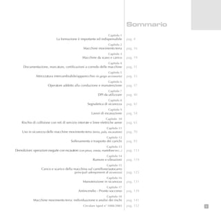 3
Capitolo 1
La formazione è importante ed indispensabile
Capitolo 2
Macchine movimento terra
Capitolo 3
Macchine da scavo e carico
Capitolo 4
Documentazione, marcature, certificazioni a corredo delle macchine
Capitolo 5
Attrezzatura intercambiabile/apparecchio (in gergo accessorio)
Capitolo 6
Operatore addetto alla conduzione e manutenzione
Capitolo 7
DPI da utilizzare
Capitolo 8
Segnaletica di sicurezza
Capitolo 9
Lavori di escavazione
Capitolo 10
Rischio di collisione con reti di servizio interrate e linee elettriche aeree
Capitolo 11
Uso in sicurezza delle macchine movimento terra (terna, pala, escavatore)
Capitolo 12
Sollevamento e trasporto dei carichi
Capitolo 13
Demolizioni: operazioni eseguite con escavatore (con pinza, cesoia, martellone ecc...)
Capitolo 14
Rumore e vibrazioni
Capitolo 15
Carico e scarico della macchina sul carrellone/autocarro
(principali adempimenti di sicurezza)
Capitolo 16
Manutenzione in sicurezza
Capitolo 17
Antincendio - Pronto soccorso
Capitolo 18
Macchine movimento terra: individuazione e analisi dei rischi
Circolare ispesl n° 1088/2003
Sommario
pag. 4
pag. 16
pag. 19
pag. 31
pag. 33
pag. 37
pag. 40
pag. 42
pag. 54
pag. 65
pag. 70
pag. 93
pag. 113
pag. 119
pag. 125
pag. 131
pag. 139
pag. 141
pag. 152
 