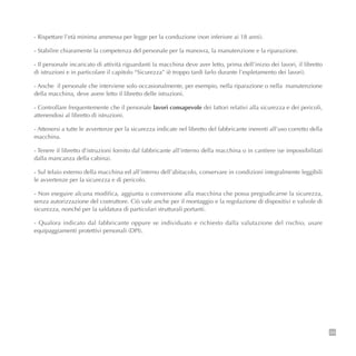 - Rispettare l’età minima ammessa per legge per la conduzione (non inferiore ai 18 anni).
- Stabilire chiaramente la competenza del personale per la manovra, la manutenzione e la riparazione.
- Il personale incaricato di attività riguardanti la macchina deve aver letto, prima dell’inizio dei lavori, il libretto
di istruzioni e in particolare il capitolo “Sicurezza” (è troppo tardi farlo durante l’espletamento dei lavori).
- Anche il personale che interviene solo occasionalmente, per esempio, nella riparazione o nella manutenzione
della macchina, deve avere letto il libretto delle istruzioni.
- Controllare frequentemente che il personale lavori consapevole dei fattori relativi alla sicurezza e dei pericoli,
attenendosi al libretto di istruzioni.
- Attenersi a tutte le avvertenze per la sicurezza indicate nel libretto del fabbricante inerenti all’uso corretto della
macchina.
- Tenere il libretto d’istruzioni fornito dal fabbricante all’interno della macchina o in cantiere (se impossibilitati
dalla mancanza della cabina).
- Sul telaio esterno della macchina ed all’interno dell’abitacolo, conservare in condizioni integralmente leggibili
le avvertenze per la sicurezza e di pericolo.
- Non eseguire alcuna modifica, aggiunta o conversione alla macchina che possa pregiudicarne la sicurezza,
senza autorizzazione del costruttore. Ciò vale anche per il montaggio e la regolazione di dispositivi e valvole di
sicurezza, nonché per la saldatura di particolari strutturali portanti.
- Qualora indicato dal fabbricante oppure se individuato e richiesto dalla valutazione del rischio, usare
equipaggiamenti protettivi personali (DPI).
39
 