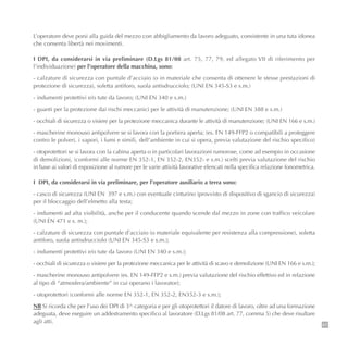 L’operatore deve porsi alla guida del mezzo con abbigliamento da lavoro adeguato, consistente in una tuta idonea
che consenta libertà nei movimenti.
I DPI, da considerarsi in via preliminare (D.Lgs 81/08 art. 75, 77, 79, ed allegato VII di riferimento per
l’individuazione) per l’operatore della macchina, sono:
- calzature di sicurezza con puntale d’acciaio (o in materiale che consenta di ottenere le stesse prestazioni di
protezione di sicurezza), soletta antiforo, suola antisdrucciolo; (UNI EN 345-S3 e s.m.)
- indumenti protettivi e/o tute da lavoro; (UNI EN 340 e s.m.)
- guanti per la protezione dai rischi meccanici per le attività di manutenzione; (UNI EN 388 e s.m.)
- occhiali di sicurezza o visiere per la protezione meccanica durante le attività di manutenzione; (UNI EN 166 e s.m.)
- mascherine monouso antipolvere se si lavora con la portiera aperta; (es. EN 149-FFP2 o compatibili a proteggere
contro le polveri, i vapori, i fumi e simili, dell’ambiente in cui si opera, previa valutazione del rischio specifico)
- otoprotettori se si lavora con la cabina aperta o in particolari lavorazioni rumorose, come ad esempio in occasione
di demolizioni, (conformi alle norme EN 352-1, EN 352-2, EN352- e s.m.) scelti previa valutazione del rischio
in base ai valori di esposizione al rumore per le varie attività lavorative elencati nella specifica relazione fonometrica.
I DPI, da considerarsi in via preliminare, per l’operatore ausiliario a terra sono:
- casco di sicurezza (UNI EN 397 e s.m.) con eventuale cinturino (provvisto di dispositivo di sgancio di sicurezza)
per il bloccaggio dell’elmetto alla testa;
- indumenti ad alta visibilità, anche per il conducente quando scende dal mezzo in zone con traffico veicolare
(UNI EN 471 e s. m.);
- calzature di sicurezza con puntale d’acciaio (o materiale equivalente per resistenza alla compressione), soletta
antiforo, suola antisdrucciolo (UNI EN 345-S3 e s.m.);
- indumenti protettivi e/o tute da lavoro (UNI EN 340 e s.m.);
- occhiali di sicurezza o visiere per la protezione meccanica per le attività di scavo e demolizione (UNI EN 166 e s.m.);
- mascherine monouso antipolvere (es. EN 149-FFP2 e s.m.) previa valutazione del rischio effettivo ed in relazione
al tipo di “atmosfera/ambiente” in cui operano i lavoratori;
- otoprotettori (conformi alle norme EN 352-1, EN 352-2, EN352-3 e s.m.);
NB Si ricorda che per l’uso dei DPI di 3^ categoria e per gli otoprotettori il datore di lavoro, oltre ad una formazione
adeguata, deve eseguire un addestramento specifico al lavoratore (D.Lgs 81/08 art. 77, comma 5) che deve risultare
agli atti.
41
 