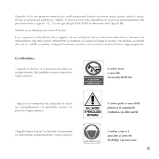 Quando i rischi non possono essere evitati o sufficientemente limitati con misure organizzative, metodi o mezzi
tecnici di protezione collettiva, il datore di lavoro ricorre alla segnaletica di sicurezza conformemente alle
prescrizioni di cui agli art. 162, 163 ed agli allegati XXIV, XXXII di riferimento del D.Lgs 81/08.
Simboli per evidenziare situazioni di rischio
È una segnaletica che riferita ad un oggetto, ad una attività od ad una situazione determinata, fornisce una
indicazione o una prescrizione concernente la sicurezza o la salute sul luogo di lavoro e che utilizza, a seconda
dei casi, un cartello, un colore, un segnale luminoso o acustico, una comunicazione verbale o un segnale gestuale.
43
Cartellonistica:
- Segnale di divieto: ha la funzione di vietare un
comportamento che potrebbe causare un pericolo.
Segue esempio
- Segnale di avvertimento: ha la funzione di vietare
un comportamento che potrebbe causare un
pericolo. Segue esempio
- Segnale di prescrizione: ha il compito di prescrivere
un determinato comportamento. Segue esempio
Il colore rosso
è associato
al concetto di divieto
il colore giallo avverte della
presenza di un pericolo
invitando così alla cautela
Il colore azzurro è
associato al concetto
di obbligo e prescrizione
 