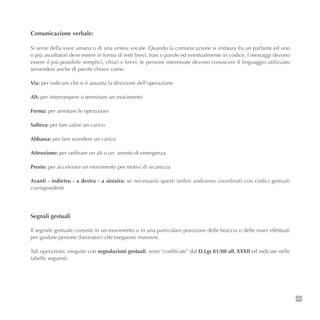 45
Comunicazione verbale:
Si serve della voce umana o di una sintesi vocale. Quando la comunicazione si instaura fra un parlante ed uno
o più ascoltatori deve essere in forma di testi brevi, frasi o parole ed eventualmente in codice. I messaggi devono
essere il più possibile semplici, chiari e brevi; le persone interessate devono conoscere il linguaggio utilizzato
servendosi anche di parole chiave come:
Via: per indicare che si è assunta la direzione dell’operazione
Alt: per interrompere o terminare un movimento
Ferma: per arrestare le operazioni
Solleva: per fare salire un carico
Abbassa: per fare scendere un carico
Attenzione: per ordinare un alt o un arresto di emergenza
Presto: per accelerare un movimento per motivi di sicurezza
Avanti - indietro - a destra - a sinistra: se necessario questi ordini andranno coordinati con codici gestuali
corrispondenti
Segnali gestuali
Il segnale gestuale consiste in un movimento o in una particolare posizione delle braccia o delle mani effettuati
per guidare persone (lavoratori) che eseguono manovre.
Tali operazioni, eseguite con segnalazioni gestuali, sono “codificate” dal D.Lgs 81/08 all. XXXII ed indicate nelle
tabelle seguenti:
 