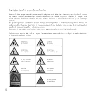 48
Segnaletica stradale in concomitanza di cantieri
La segnalazione temporanea del cantiere stradale, degli ostacoli, delle alterazioni dei percorsi pedonali causate
dai lavori in corso, è fondamentale per tutelare l’incolumità delle persone, degli stessi lavoratori, di chi opera sulla
strada o transita nelle zone limitrofe, mirando anche a prevenire la collisione tra i mezzi o gli urti contro gli
ostacoli.
Per quanto riguarda il transito sulla strada e la circolazione in generale, ci si attiene alla segnaletica elencata nel
codice stradale. Il segnale di pericolo (in concomitanza con lavori stradali) è rappresentato da forma triangolare
con bordo rosso, sfondo giallo e pittogramma nero.
Lo schema di segnalazione del cantiere deve essere approvato dall’ente proprietario della strada.
Nelle immagini seguenti sono indicati i segnali che normalmente indicano le situazioni di pericolo e di avvertimento
in prossimità di cantieri stradali:
STRETTOIA
SIMMETRICA
STRETTOIA
ASIMMETRICA SX
STRETTOIA
ASIMMETRICA DX
LAVORI
IN CORSO
DOPPIO SENSO
CIRCOLAZIONE
STRADA
DEFORMATA
MATERIALE
INSTABILE
PERICOLO
GENERICO
REGOLAZIONE
SEMAFORICA
 
