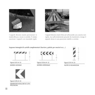 50
NO
I segnali devono essere posizionati in
modo efficace, sicuro e corretto. È vietato
zavorrare i segnali con manufatti rigidi.
I segnali devono essere bloccati utilizzando una zavorra non
rigida, ma sufficientemente pesante da mantenere a lungo il
segnale stesso in una posizione stabile e corretta
Seguono immagini di cartelli complementari (barriere, palette per movieri ecc…)
 