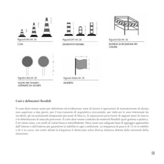 51
Coni e delineatori flessibili
Il cono deve essere usato per delimitare ed evidenziare zone di lavoro o operazioni di manutenzione di durata
non superiore a due giorni, per il tracciamento di segnaletica orizzontale, per indicare le aree interessate da
incidenti, gli incanalamenti temporanei per posti di blocco, le separazioni provvisorie di opposti sensi di marcia
e le delimitazioni di ostacolo provvisori. Il cono deve essere costituito da materiali flessibili quali gomma o plastica.
È di colore rosso, con anelli di colore bianco retroriflettente. Deve avere una adeguata base di appoggio appesantita
dall’interno o dall’esterno per garantirne la stabilità in ogni condizione. La frequenza di posa è di 12 m in rettifilo
e di 5 in curva; nei centri abitati la frequenza è dimezzata salvo diversa distanza dettata dalla necessità della
situazione.
 