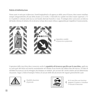 52
Paletto di delimitazione
Viene usato in serie per evidenziare i bordi longitudinali e di approccio delle zone di lavoro; deve essere installato
sempre ortogonalmente all’asse della strada cui è rivolto. L’intervallo tra i paletti non deve essere superiore a 15
m. Il paletto è colorato sulla faccia con bande alternate bianche e rosse. Il sostegno deve assicurare un’altezza
del bordo inferiore di almeno 30 cm da terra; la base deve essere infissa o appesantita per impedirne il rovesciamento.
Segnaletica mobile:
di preavviso e protezione
L’operatore delle macchine deve conoscere anche la segnaletica di sicurezza specifica per la macchina, applicata
su varie parti del telaio ed inserita normalmente nel libretto d’uso fornito dal fabbricante del mezzo. Si tratta di
etichette di sicurezza con le immagini che sfruttano un simbolo per avvisare del rischio relativo ad una determinata
situazione. Segue a titolo d’esempio l’elenco di alcune delle decalcomanie dei segnali generalmente usati:
Possibile situazione
di pericolo
Se la macchina non funziona
spegnere il motore e consultare
il manuale d’istruzione
 
