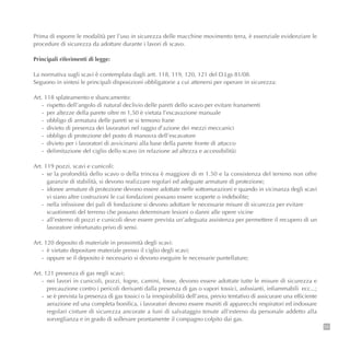 Prima di esporre le modalità per l’uso in sicurezza delle macchine movimento terra, è essenziale evidenziare le
procedure di sicurezza da adottare durante i lavori di scavo.
Principali riferimenti di legge:
La normativa sugli scavi è contemplata dagli artt. 118, 119, 120, 121 del D.Lgs 81/08.
Seguono in sintesi le principali disposizioni obbligatorie a cui attenersi per operare in sicurezza:
Art. 118 splateamento e sbancamento:
- rispetto dell’angolo di natural declivio delle pareti dello scavo per evitare franamenti
- per altezze della parete oltre m 1,50 è vietata l’escavazione manuale
- obbligo di armatura delle pareti se si temono frane
- divieto di presenza dei lavoratori nel raggio d’azione dei mezzi meccanici
- obbligo di protezione del posto di manovra dell’escavatore
- divieto per i lavoratori di avvicinarsi alla base della parete fronte di attacco
- delimitazione del ciglio dello scavo (in relazione ad altezza e accessibilità)
Art. 119 pozzi, scavi e cunicoli:
- se la profondità dello scavo o della trincea è maggiore di m 1.50 e la consistenza del terreno non offre
garanzie di stabilità, si devono realizzare regolari ed adeguate armature di protezione;
- idonee armature di protezione devono essere adottate nelle sottomurazioni e quando in vicinanza degli scavi
vi siano altre costruzioni le cui fondazioni possano essere scoperte o indebolite;
- nella infissione dei pali di fondazione si devono adottare le necessarie misure di sicurezza per evitare
scuotimenti del terreno che possano determinare lesioni o danni alle opere vicine
- all’esterno di pozzi e cunicoli deve essere prevista un’adeguata assistenza per permettere il recupero di un
lavoratore infortunato privo di sensi.
Art. 120 deposito di materiale in prossimità degli scavi:
- è vietato depositare materiale presso il ciglio degli scavi;
- oppure se il deposito è necessario si devono eseguire le necessarie puntellature;
Art. 121 presenza di gas negli scavi:
- nei lavori in cunicoli, pozzi, fogne, camini, fosse, devono essere adottate tutte le misure di sicurezza e
precauzione contro i pericoli derivanti dalla presenza di gas o vapori tossici, asfissianti, infiammabili ecc...;
- se è prevista la presenza di gas tossici o la irrespirabilità dell’area, previo tentativo di assicurare una efficiente
aerazione ed una completa bonifica, i lavoratori devono essere muniti di apparecchi respiratori ed indossare
regolari cinture di sicurezza ancorate a funi di salvataggio tenute all’esterno da personale addetto alla
sorveglianza e in grado di sollevare prontamente il compagno colpito dai gas.
55
 