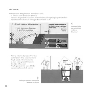 58
Situazione 1)
Predisposizione delle protezioni nell’area di lavoro:
- la zona di lavoro deve essere delimitata
- l’accesso al ciglio dello scavo deve essere impedito con regolare parapetto o barriera
- è vietato sostare o transitare nel raggio d’azione delle M.M.T.
- Per terzi estranei al processo lavorativo
(delimitazione della zona di cantiere)
- Per gli addetti ai lavori in transito
al piano campagna (delimitazione
del ciglio dello scavo)
- Per gli operatori nello scavo (blindo
scavo e regolare scala di accesso)
(immagine tratta
dal quindicinale
Ambiente
Sicurezza)
(immagine tratta dal quindicinale
Ambiente Sicurezza)
 