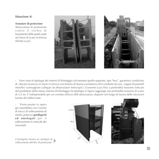 61
Situazione 4)
Armature di protezione
Attrezzature di protezione
contro il rischio di
franamento delle pareti usate
nei lavori di scavo in trincea
(blindo scavi).
- Varie sono le tipologie dei sistemi di blindaggio (ad esempio quello seguente, tipo “box”, garantisce condizioni
di elevata sicurezza in lavori in trincea con terreno di buona consistenza ed è costituito da una coppia di pannelli
metallici contrapposti collegati da distanziatori telescopici. Consente scavi fino a profondità massime indicate
dal produttore dello stesso sistema di blindaggio (la tipologia in figura raggiunge una profondità massima di scavo
di 3,5 m). È indispensabile per un corretto utilizzo dell’attrezzatura, disporre nel luogo di lavoro delle istruzioni
fornite dal fabbricante.
- Viene posato in opera
già assemblato con l’ausilio
di mezzi di sollevamento di
media potenza predisposti
ed omologati per il
sollevamento in verticale dei
manufatti.
L’immagine mostra un esempio di
sollevamento del box di protezione.
 