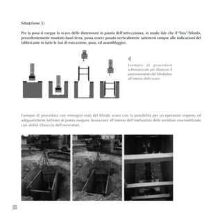 62
Situazione 5)
Per la posa si esegue lo scavo delle dimensioni in pianta dell’attrezzatura, in modo tale che il “box”/blindo,
precedentemente montato fuori terra, possa essere posato verticalmente (attenersi sempre alle indicazioni del
fabbricante in tutte le fasi di esecuzione, posa, ed assemblaggio).
Esempio di procedura con immagini reali del blindo scavo con la possibilità per un operatore (esperto ed
adeguatamente formato) di potere eseguire lavorazioni all’interno dell’intelaiatura delle armature movimentando
con abilità il braccio dell’escavatore.
Esempio di procedure
schematizzate per illustrare il
posizionamento del blindo/box
all’interno dello scavo
 