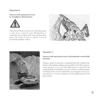 63
Situazione 6)
Sicurezza nelle operazioni di scavo.
Es. di negligenza dell’operatore:
Situazione d’infortunio dovuta al crollo della parete
a causa di un errore di scavo dell’operatore. È
importante non eccedere nello scavo alla base della
parete del fronte di attacco, perchè il terreno
sovrastante potrebbe crollare.
Situazione 7)
Sicurezza nelle operazioni di scavo. Posizionamento corretto della
macchina:
Disporre sempre la macchina (compatibilmente alle caratteristiche
del sito) nella migliore configurazione possibile ai fini della sicurezza.
Nello specifico, in caso di crollo della parete, la posizione dei
cingoli paralleli al fronte dello scavo non consente un allontanamento
immediato dalla zona di smottamento; una maggiore sicurezza si
può ottenere se il carro è disposto in modo perpendicolare alla
parete stessa.
 