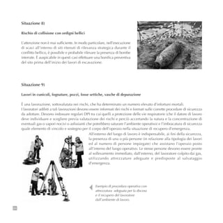 64
Situazione 8)
Rischio di collisione con ordigni bellici
L’attenzione non è mai sufficiente. In modo particolare, nell’esecuzione
di scavi all’interno di siti ritenuti di rilevanza strategica durante il
conflitto bellico, è possibile e probabile rilevare la presenza di bombe
interrate. È auspicabile in questi casi effettuare una bonifica preventiva
del sito prima dell’inizio dei lavori di escavazione.
Esempio di procedura operativa con
attrezzatura adeguata per la discesa
e il recupero del lavoratore
dall’ambiente di lavoro.
Situazione 9)
Lavori in cunicoli, fognature, pozzi, fosse settiche, vasche di depurazione
È una lavorazione, sottovalutata nei rischi, che ha determinato un numero elevato d’infortuni mortali.
I lavoratori adibiti a tali lavorazioni devono essere informati dei rischi e formati sulle corrette procedure di sicurezza
da adottare. Devono indossare regolari DPI tra cui quelli a protezione delle vie respiratorie (che il datore di lavoro
deve individuare e scegliere previa valutazione dei rischi e perciò accertando la natura e la concentrazione di
eventuali gas o vapori nocivi o asfissianti che potrebbero saturare l’ambiente operativo) e l’imbracatura di sicurezza
quale elemento di vincolo e sostegno per il corpo dell’operaio nella situazione di recupero d’emergenza.
All’esterno del luogo di lavoro è indispensabile, ai fini della sicurezza,
la presenza di una o più persone (in relazione alla tipologia dei lavori
ed al numero di persone impiegate) che assistano l’operaio posto
all’interno del luogo operativo. Le stesse persone devono essere pronte
al sollevamento immediato, dall’esterno, del lavoratore colpito dai gas,
utilizzando attrezzature adeguate e predisposte al salvataggio
d’emergenza.
 