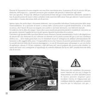 66
Durante le lavorazioni di scavo eseguite con macchine movimento terra, la presenza di reti di servizio (del gas,
elettriche, dell’acqua ecc...) possono provocare gravi incidenti alle persone e disfunzioni agli utenti.
Nel caso specifico di lavori da effettuare in prossimità di linee del gas o linee elettriche sotterranee durante la
fase di pianificazione dei lavori si deve contattare l’ente esercente delle stesse linee per ottenere l’autorizzazione
a procedere e l’esatta ubicazione delle reti di servizio.
Spesso capita che anche dopo i rilevamenti elettronici, non sia possibile individuare l’esatta posizione delle stesse
linee/condutture. Se si presume di essere a ridosso delle canalizzazioni è quindi fondamentale, ai fini della
sicurezza, che il lavoro di scavo sia eseguito con cautela e, ove fosse necessario, con interventi manuali.
Si evidenzia che la ditta che esegue i lavori deve avere pianificato preventivamente le modalità di intervento sia
per quanto concerne l’aspetto tecnico sia per quanto riguarda le procedure di sicurezza.
I lavoratori e gli operatori delle macchine devono essere informati e formati inerentemente ai rischi e alle disposizioni
da attuare nel caso sfortunato di una collisione accidentale con la canalizzazione del gas o con una conduttura
elettrica ecc… ed in modo particolare circa le immediate misure d’ emergenza da adottare (allontanamento dei
lavoratori o altri soggetti dalla zona). Il responsabile tecnico ha il dovere di avvertire prontamente dell’accaduto
le aziende esercenti della rete di servizio danneggiata e, in caso di situazione grave (ad esempio in casi con rischio
di esplosioni), attivare il 118 per contattare i vigili del fuoco ed i servizi preposti alla sicurezza dei cittadini. La
ripresa dei lavori sarà conseguente al sopralluogo di controllo effettuato dai tecnici dell’ azienda esercente della
rete di servizio.
Attenzione alle condutture che possono
essere interrate nel sito ove si esegue lo
sbancamento: se collise dall’attrezzatura
di lavoro possono originare gravi
incidenti (rischio di folgorazione per
condutture elettriche, esplosioni, esalazioni
tossiche per le tubazioni con gas…)
 