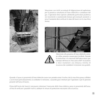 67
Situazione con rischi accentuati di folgorazione ed esplosione
per la presenza simultanea di linee elettriche e condutture del
gas. L’operatore deve operare adottando particolare prudenza
nei movimenti e mantenendo lontano gli eventuali assistenti a
terra (l’assistente deve verificare lo stato dei lavori con la macchina
ferma).
Attenzione alla presenza di linee elettriche aeree:
se collise, possono causare gravi incidenti. Durante
la traslazione o la rotazione dell’attrezzatura (per
esempio del braccio meccanico dell’ escavatore)
si deve mantenere una distanza minima di
sicurezza dai conduttori in tensione non protetti.
Quando si lavora in prossimità di linee elettriche aeree non protette esiste il rischio che la macchina possa collidere
o avvicinarsi pericolosamente ai conduttori in tensione, causando gravi infortuni per l’operatore o per le persone
presenti nell’area di lavoro.
Prima dell’inizio dei lavori è necessario informare l’esercente della linea elettrica aerea in prossimità dell’area,
al fine di verificare i possibili rischi e adottare le misure di protezione necessarie alla sicurezza.
 