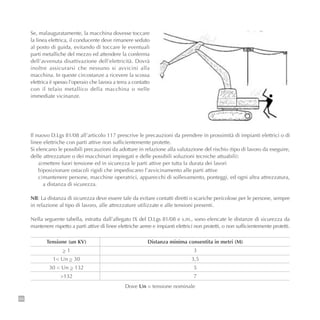68
Se, malauguratamente, la macchina dovesse toccare
la linea elettrica, il conducente deve rimanere seduto
al posto di guida, evitando di toccare le eventuali
parti metalliche del mezzo ed attendere la conferma
dell’avvenuta disattivazione dell’elettricità. Dovrà
inoltre assicurarsi che nessuno si avvicini alla
macchina. In queste circostanze a ricevere la scossa
elettrica è spesso l’operaio che lavora a terra a contatto
con il telaio metallico della macchina o nelle
immediate vicinanze.
Il nuovo D.Lgs 81/08 all’articolo 117 prescrive le precauzioni da prendere in prossimità di impianti elettrici o di
linee elettriche con parti attive non sufficientemente protette.
Si elencano le possibili precauzioni da adottare in relazione alla valutazione del rischio (tipo di lavoro da eseguire,
delle attrezzature o dei macchinari impiegati e delle possibili soluzioni tecniche attuabili):
a)mettere fuori tensione ed in sicurezza le parti attive per tutta la durata dei lavori
b)posizionare ostacoli rigidi che impediscano l’avvicinamento alle parti attive
c)mantenere persone, macchine operatrici, apparecchi di sollevamento, ponteggi, ed ogni altra attrezzatura,
a distanza di sicurezza.
NB: La distanza di sicurezza deve essere tale da evitare contatti diretti o scariche pericolose per le persone, sempre
in relazione al tipo di lavoro, alle attrezzature utilizzate e alle tensioni presenti.
Nella seguente tabella, estratta dall’allegato IX del D.Lgs 81/08 e s.m., sono elencate le distanze di sicurezza da
mantenere rispetto a parti attive di linee elettriche aeree e impianti elettrici non protetti, o non sufficientemente protetti.
Tensione (un KV)
_> 1
1< Un _> 30
30 < Un _> 132
>132
Distanza minima consentita in metri (M)
3
3,5
5
7
Dove Un = tensione nominale
 