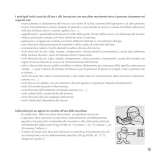 I principali rischi associati all’uso e alle lavorazioni con macchine movimento terra si possono riassumere nei
seguenti casi:
- rovesciamento o ribaltamento del mezzo con rischio di schiacciamento dell’operatore o di altre persone;
- rischio d’investimento o schiacciamento di persone o cose durante la marcia in avanti od indietro del mezzo
nell’area di lavoro (ad es. cantiere, galleria ecc…);
- seppellimenti o sprofondamenti dovuti al crollo della parete (fronte) dello scavo o al cedimento del terreno;
- elettrocuzione per contatto con linee elettriche aeree o interrate;
- esplosione o scoppio per contatto con linee elettriche interrate o con tubazioni del gas;
- rischi derivanti dalla proiezione di materiale e dalla caduta di materiale dall’alto;
- scivolamenti e cadute a livello durante la salita e discesa dal mezzo;
- rischi derivanti da urti, colpi, impatti, compressioni, schiacciamenti o cesoiamenti, causati dal cedimento
della struttura durante i lavori di manutenzione o riparazione;
- rischi derivanti da urti, colpi, impatti, compressioni, schiacciamenti o cesoiamenti, causati dal contatto con
organi di lavoro durante lo scavo e la movimentazione del terreno;
- salita e discesa dal mezzo sul/dal carrellone e relativo ribaltamento per mancanza della specifica attrezzatura
(rampe…), o per l’utilizzo di strutture di fortuna o per la presenza di ghiaccio (cingoli, ruote in gomma che
scivolano…)
- rischi derivanti dal cattivo funzionamento o dal cattivo stato di manutenzione della macchina (vibrazioni,
rumore, ecc…);
- rischi dovuti al contatto con oli minerali e derivati (gasolio e liquidi per impianti oleodinamici);
- rischi d’incendio durante il rifornimento;
- rischi derivanti dall’ambiente circostante (polvere ecc…);
- rischi indotti dalle caratteristiche del terreno;
- rischi derivanti dall’uso improprio del mezzo;
- rischi indotti dall’abbandono del mezzo.
71
Indicazioni per un approccio corretto all’uso della macchina:
- II conducente della macchina deve essere un operatore incaricato
- L’operatore deve utilizzare la macchina conformemente all’addestramento
specifico ricevuto ed in conformità alle istruzioni e alle indicazioni elencate
nel libretto del fabbricante (D.Lgs 81/08 art. 71comma 7, art. 73 comma 1, art.
20 comma 2 lettera c).
- Il datore di lavoro non deve fare utilizzare la macchina al lavoratore privo di
una formazione o di un addestramento specifico (D.Lgs 81/08, art. 71,73,
allegato VI, punto 2)
 