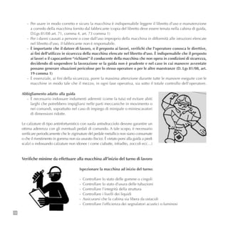 72
- Per usare in modo corretto e sicuro la macchina è indispensabile leggere il libretto d’uso e manutenzione
a corredo della macchina fornito dal fabbricante (copia del libretto deve essere tenuta nella cabina di guida,
D.Lgs 81/08 art. 71, comma 4, art. 73 comma 1)
- Per i danni causati a persone o cose dall’uso improprio della macchina in difformità alle istruzioni elencate
nel libretto d’uso, il fabbricante non è responsabile.
- È importante che il datore di lavoro, o il preposto ai lavori, verifichi che l’operatore conosca le direttive,
ai fini dell’utilizzo in sicurezza della macchina elencate nel libretto d’uso. È indispensabile che il preposto
ai lavori o il capocantiere “richiami” il conducente della macchina che non opera in condizioni di sicurezza,
decidendo di sospendere la lavorazione se la guida non è prudente e nel caso in cui manovre avventate
possano generare situazioni pericolose per lo stesso operatore o per le altre maestranze (D. Lgs 81/08, art.
19 comma 1)
- È essenziale, ai fini della sicurezza, porre la massima attenzione durante tutte le manovre eseguite con le
macchine in modo tale che il mezzo, in ogni fase operativa, sia sotto il totale controllo dell’operatore.
Abbigliamento adatto alla guida
- È necessario indossare indumenti aderenti (come la tuta) ed evitare abiti
larghi che potrebbero impigliarsi nelle parti meccaniche in movimento o
nei comandi, soprattutto nel caso di impiego di minipale o miniescavatori
di dimensioni ridotte.
Le calzature di tipo antinfortunistico con suola antisdrucciolo devono garantire un
ottima aderenza con gli eventuali pedali di comando. A tale scopo, è necessario
verificare periodicamente che le zigrinature del pedale metallico non siano consumate
o che il rivestimento in gomma non sia usurato (liscio). È vietato porsi alla guida a piedi
scalzi o indossando calzature non idonee ( come ciabatte, infradito, zoccoli ecc…)
Verifiche minime da effettuare alla macchina all’inizio del turno di lavoro
Ispezionare la macchina ad inizio del turno:
- Controllare lo stato delle gomme o cingoli
- Controllare lo stato d’usura delle tubazioni
- Controllare l’integrità della struttura
- Controllare i livelli dei liquidi
- Assicurarsi che la cabina sia libera da ostacoli
- Controllare l’efficienza dei segnalatori acustici o luminosi
 
