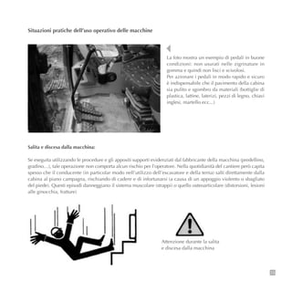 73
Situazioni pratiche dell’uso operativo delle macchine
La foto mostra un esempio di pedali in buone
condizioni: non usurati nelle zigrinature in
gomma e quindi non lisci e scivolosi.
Per azionare i pedali in modo rapido e sicuro
è indispensabile che il pavimento della cabina
sia pulito e sgombro da materiali (bottiglie di
plastica, lattine, laterizi, pezzi di legno, chiavi
inglesi, martello ecc...)
Salita e discesa dalla macchina:
Se eseguita utilizzando le procedure e gli appositi supporti evidenziati dal fabbricante della macchina (predellino,
gradino…), tale operazione non comporta alcun rischio per l’operatore. Nella quotidianità del cantiere però capita
spesso che il conducente (in particolar modo nell’utilizzo dell’escavatore e della terna) salti direttamente dalla
cabina al piano campagna, rischiando di cadere e di infortunarsi (a causa di un appoggio violento o sbagliato
del piede). Questi episodi danneggiano il sistema muscolare (strappi) o quello osteoarticolare (distorsioni, lesioni
alle ginocchia, fratture)
Attenzione durante la salita
e discesa dalla macchina
 