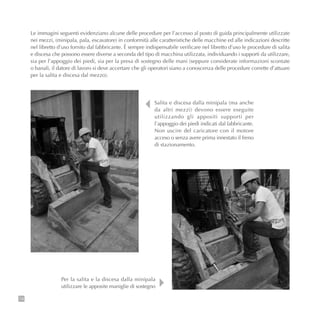 Le immagini seguenti evidenziano alcune delle procedure per l’accesso al posto di guida principalmente utilizzate
nei mezzi, (minipala, pala, escavatore) in conformità alle caratteristiche delle macchine ed alle indicazioni descritte
nel libretto d’uso fornito dal fabbricante. È sempre indispensabile verificare nel libretto d’uso le procedure di salita
e discesa che possono essere diverse a seconda del tipo di macchina utilizzata, individuando i supporti da utilizzare,
sia per l’appoggio dei piedi, sia per la presa di sostegno delle mani (seppure considerate informazioni scontate
o banali, il datore di lavoro si deve accertare che gli operatori siano a conoscenza delle procedure corrette d’attuare
per la salita e discesa dal mezzo).
74
Salita e discesa dalla minipala (ma anche
da altri mezzi) devono essere eseguite
utilizzando gli appositi supporti per
l’appoggio dei piedi indicati dal fabbricante.
Non uscire del caricatore con il motore
acceso o senza avere prima innestato il freno
di stazionamento.
Per la salita e la discesa dalla minipala
utilizzare le apposite maniglie di sostegno
 