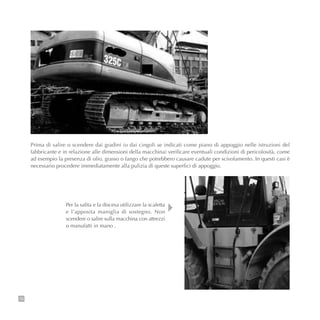 Prima di salire o scendere dai gradini (o dai cingoli se indicati come piano di appoggio nelle istruzioni del
fabbricante e in relazione alle dimensioni della macchina) verificare eventuali condizioni di pericolosità, come
ad esempio la presenza di olio, grasso o fango che potrebbero causare cadute per scivolamento. In questi casi è
necessario procedere immediatamente alla pulizia di queste superfici di appoggio.
76
Per la salita e la discesa utilizzare la scaletta
e l’apposita maniglia di sostegno. Non
scendere o salire sulla macchina con attrezzi
o manufatti in mano .
 