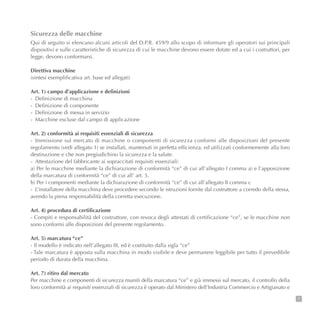 Sicurezza delle macchine
Qui di seguito si elencano alcuni articoli del D.P.R. 459/9 allo scopo di informare gli operatori sui principali
dispositivi e sulle caratteristiche di sicurezza di cui le macchine devono essere dotate ed a cui i costruttori, per
legge, devono conformarsi.
Direttiva macchine
(sintesi esemplificativa art. base ed allegati)
Art. 1) campo d’applicazione e definizioni
- Definizione di macchina
- Definizione di componente
- Definizione di messa in servizio
- Macchine escluse dal campo di applicazione
Art. 2) conformità ai requisiti essenziali di sicurezza
- Immissione sul mercato di macchine o componenti di sicurezza conformi alle disposizioni del presente
regolamento (vedi allegato 1) se installati, mantenuti in perfetta efficienza, ed utilizzati conformemente alla loro
destinazione e che non pregiudichino la sicurezza e la salute.
- Attestazione del fabbricante ai sopraccitati requisiti essenziali:
a) Per le macchine mediante la dichiarazione di conformità “ce” di cui all’allegato I comma a) e l’apposizione
della marcatura di conformità “ce” di cui all’ art. 5.
b) Per i componenti mediante la dichiarazione di conformità “ce” di cui all’allegato II comma c
- L’installatore della macchina deve procedere secondo le istruzioni fornite dal costruttore a corredo della stessa,
avendo la piena responsabilità della corretta esecuzione.
Art. 4) procedura di certificazione
- Compiti e responsabilità del costruttore, con revoca degli attestati di certificazione “ce”, se le macchine non
sono conformi alle disposizioni del presente regolamento.
Art. 5) marcatura “ce”
- Il modello è indicato nell’allegato III, ed è costituito dalla sigla “ce”
- Tale marcatura è apposta sulla macchina in modo visibile e deve permanere leggibile per tutto il prevedibile
periodo di durata della macchina.
Art. 7) ritiro dal mercato
Per macchine e componenti di sicurezza muniti della marcatura “ce” e già immessi sul mercato, il controllo della
loro conformità ai requisiti essenziali di sicurezza è operato dal Ministero dell’Industria Commercio e Artigianato e
7
 