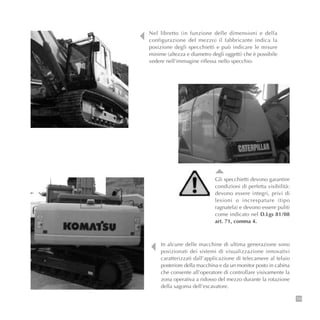 79
Nel libretto (in funzione delle dimensioni e della
configurazione del mezzo) il fabbricante indica la
posizione degli specchietti e può indicare le misure
minime (altezza e diametro degli oggetti) che è possibile
vedere nell’immagine riflessa nello specchio.
In alcune delle macchine di ultima generazione sono
posizionati dei sistemi di visualizzazione innovativi
caratterizzati dall’applicazione di telecamere al telaio
posteriore della macchina e da un monitor posto in cabina
che consente all’operatore di controllare visivamente la
zona operativa a ridosso del mezzo durante la rotazione
della sagoma dell’escavatore.
Gli specchietti devono garantire
condizioni di perfetta visibilità:
devono essere integri, privi di
lesioni o increspature (tipo
ragnatela) e devono essere puliti
come indicato nel D.Lgs 81/08
art. 71, comma 4.
 