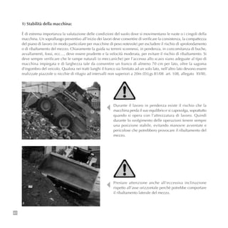 80
1) Stabilità della macchina:
È di estrema importanza la valutazione delle condizioni del suolo dove si movimentano le ruote o i cingoli della
macchina. Un sopralluogo preventivo all’inizio dei lavori deve consentire di verificare la consistenza, la compattezza
del piano di lavoro (in modo particolare per macchine di peso notevole) per escludere il rischio di sprofondamento
o di ribaltamento del mezzo. Chiaramente la guida su terreni sconnessi, in pendenza, in concomitanza di buche,
avvallamenti, fossi, ecc…, deve essere prudente e la velocità moderata, per evitare il rischio di ribaltamento. Si
deve sempre verificare che le rampe naturali (o meccaniche) per l’accesso allo scavo siano adeguate al tipo di
macchina impiegata e di larghezza tale da consentire un franco di almeno 70 cm per lato, oltre la sagoma
d’ingombro del veicolo. Qualora nei tratti lunghi il franco sia limitato ad un solo lato, nell’altro lato devono essere
realizzate piazzole o nicchie di rifugio ad intervalli non superiori a 20m (D.Lgs 81/08 art. 108, allegato XVIII).
Prestare attenzione anche all’eccessiva inclinazione
rispetto all’asse orizzontale perchè potrebbe comportare
il ribaltamento laterale del mezzo.
Durante il lavoro in pendenza esiste il rischio che la
macchina perda il suo equilibrio e si capovolga, soprattutto
quando si opera con l’attrezzatura di lavoro. Quindi
durante lo svolgimento delle operazioni tenere sempre
una posizione stabile, evitando manovre avventate e
pericolose che potrebbero provocare il ribaltamento del
mezzo.
 