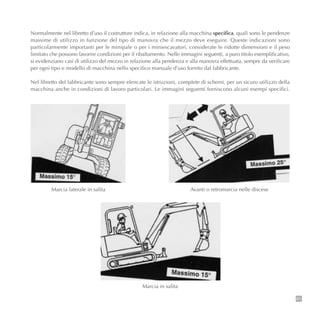 81
Normalmente nel libretto d’uso il costruttore indica, in relazione alla macchina specifica, quali sono le pendenze
massime di utilizzo in funzione del tipo di manovra che il mezzo deve eseguire. Queste indicazioni sono
particolarmente importanti per le minipale o per i miniescavatori, considerate le ridotte dimensioni e il peso
limitato che possono favorire condizioni per il ribaltamento. Nelle immagini seguenti, a puro titolo esemplificativo,
si evidenziano casi di utilizzo del mezzo in relazione alla pendenza e alla manovra effettuata, sempre da verificare
per ogni tipo e modello di macchina nello specifico manuale d’uso fornito dal fabbricante.
Nel libretto del fabbricante sono sempre elencate le istruzioni, complete di schemi, per un sicuro utilizzo della
macchina anche in condizioni di lavoro particolari. Le immagini seguenti forniscono alcuni esempi specifici.
Marcia laterale in salita Avanti o retromarcia nelle discese
Marcia in salita
 