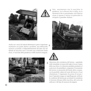 82
Attenzione alla consistenza del terreno, soprattutto
nelle immediate vicinanze del ciglio di scavo: il peso
della macchina e le vibrazioni prodotte proiettano al
suolo forze che potrebbero comportare il franamento
del terreno in prossimità del bordo della scarpata,
con la possibile caduta nel vuoto del mezzo e il suo
ribaltamento. È importante che prima di iniziare i
lavori l’operatore esegua un sopralluogo per verificare
le condizioni del terreno per accertarne la consistenza
in funzione del peso della macchina, del carico da
sollevare e del tipo di manovre da eseguire.
Anche con i mezzi di notevoli dimensioni e peso è importante
mantenere una guida attenta e prudente, non effettuando
manovre avventate e indipendentemente dal fatto che nel
libretto di istruzioni non si riscontri una condizione limite
d’uso, in funzione della pendenza e della manovra eseguita.
Non movimentare mai la macchina in
pendenza, sia in discesa che in salita, sia in
retromarcia che in avanzamento, con il braccio
alzato in quanto il mezzo (in particolare la
minipala) si potrebbe ribaltare.
 