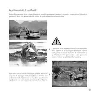 83
Lavori in prossimità di corsi fluviali
Evitare l’immersione della cabina. Quando è possibile posizionarsi su piani compatti e rimanere con i cingoli in
prossimità della riva per escludere il rischio di sprofondamento della macchina.
L’operatore deve sempre valutare le caratteristiche
della superficie di appoggio dei cingoli o delle
ruote, onde escludere il rischio di smottamenti o
sprofondamenti pericolosi che possono
compromettere la stabilità della macchina
Nell’alveo di fiumi è molto importante prestare attenzione
al piano di appoggio della macchina: il terreno può
cedere in modo repentino e la macchina sprofondare
rapidamente con condizioni di pericolo per il conducente.
 