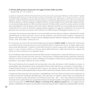 84
2) Divieto della presenza di persone nel raggio d’azione delle macchine
(D.Lgs 81/08, art. 118, comma 3)
La presenza di persone nell’area di lavoro dei mezzi meccanici può causare gravi infortuni, anche mortali. E’ quindi
di fondamentale importanza nell’uso delle macchine movimento terra organizzare in modo preciso le varie fasi
operative. A tutte le maestranze presenti nell’area di lavoro e in particolare agli assistenti a terra, che sono le principali
vittime di infortunio, si devono assegnare compiti ben definiti e corrette modalità di esecuzione delle singole mansioni.
La circolazione degli automezzi e delle macchine semoventi all’interno della zona di scavo deve avvenire secondo
percorsi predisposti in fase di organizzazione del cantiere. Quando è possibile occorre prevedere percorsi separati
e delimitati per l’accesso dei lavoratori, opportunamente segnalati con apposita cartellonistica di sicurezza ed
illuminati ove necessario in relazione alle condizioni di visibilità.(D.Lgs 81/08 allegato VI punto 2.2, 2.3)
I lavoratori che necessariamente operano in prossimità delle macchine devono indossare indumenti ben visibili
(preferibilmente di colore arancione o rosso) o ad alta visibilità in caso di lavori serali o notturni. I lavoratori che
operano sulle strade con traffico veicolare, devono obbligatoriamente indossare indumenti ad alta visibilità (D.lgs
475/92 - D.M. 30/12/2003 - Norma EN 471).
Se è necessario avvicinarsi alla macchina bisogna preventivamente rendersi visibili al conducente richiamando
la sua attenzione da una postazione sicura (mai urlando da dietro la sagoma del mezzo). In seguito, dopo essere
stati avvistati dall’operatore, si attende l’arresto della macchina e, previo consenso del conducente, solo a questo
punto ci si può accostare al telaio se si devono attuare delle lavorazioni o degli interventi tecnici, oppure alla
cabina se si deve comunicare con l’operatore stesso.
Prima di effettuare ogni manovra di movimento della macchina, di traslazione o rotazione del braccio meccanico,
l’operatore si deve accertare che nella zona non vi siano persone. È indispensabile prestare particolare attenzione
durante le manovre di retromarcia, anche se effettuate con minipale o miniescavatori, perché sono estremamente
pericolose a causa delle condizioni di scarsa visibilità.
Nel caso di infortunio di un lavoratore che stia lavorando a terra sotto alla benna o nelle immediate vicinanze, la
responsabilità cade sull’operatore che ha movimentato il braccio della macchina (es. escavatore) o il capocantiere, o
lo stesso datore di lavoro, o il coordinatore della sicurezza, che, presenti, non abbiano interrotto il lavoro. Questa
situazione si verifica molto frequentemente nella posa della canalizzazioni durante i lavori in trincea nei cantieri stradali.
È sempre necessario assicurarsi che le macchine, compatibilmente con le loro funzioni di utilizzo ed in conformità con
le indicazioni previste nel libretto del fabbricante, siano attrezzate con regolari e idonei sistemi di avvertimento di
sicurezza: avvisatori acustici (ad esempio con l’emissione sonora “bip… bip…” che si attiva nella fase di retromarcia
ed ad ogni inizio e ripresa del lavoro) o segnalatori luminosi (ad esempio il girofaro che segnala la movimentazione del
mezzo) come previsto nel DPR 459/96, allegato I e nel D.Lgs 81/01, allegato VI, punto 1.4 e con l’applicazione di
specifica cartellonistica di sicurezza ove necessario in relazione alla particolare configurazione strutturale della macchina.
 